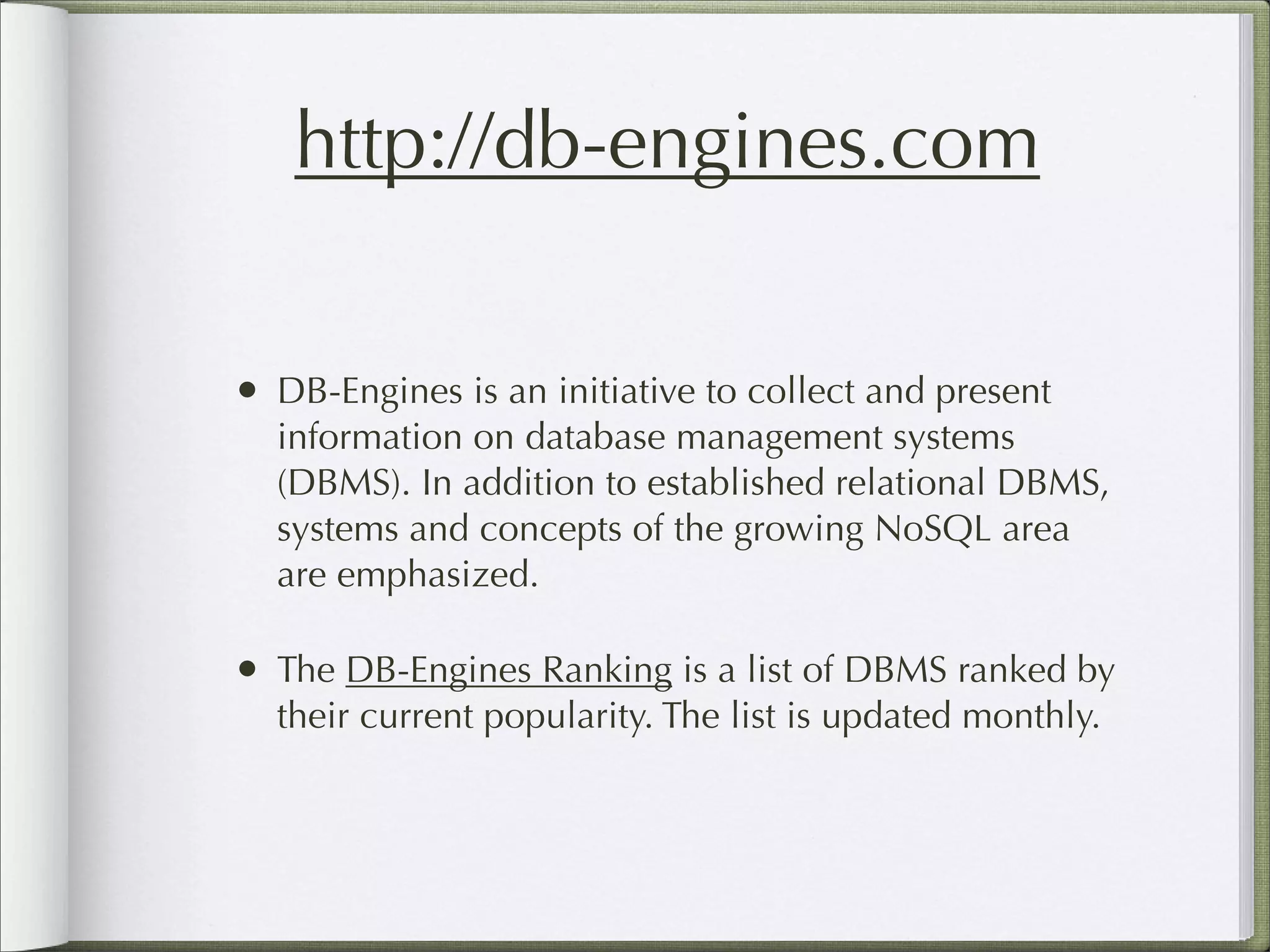 http://db-engines.com
• DB-Engines is an initiative to collect and present
information on database management systems
(DBMS). In addition to established relational DBMS,
systems and concepts of the growing NoSQL area
are emphasized.
• The DB-Engines Ranking is a list of DBMS ranked by
their current popularity. The list is updated monthly.
 
