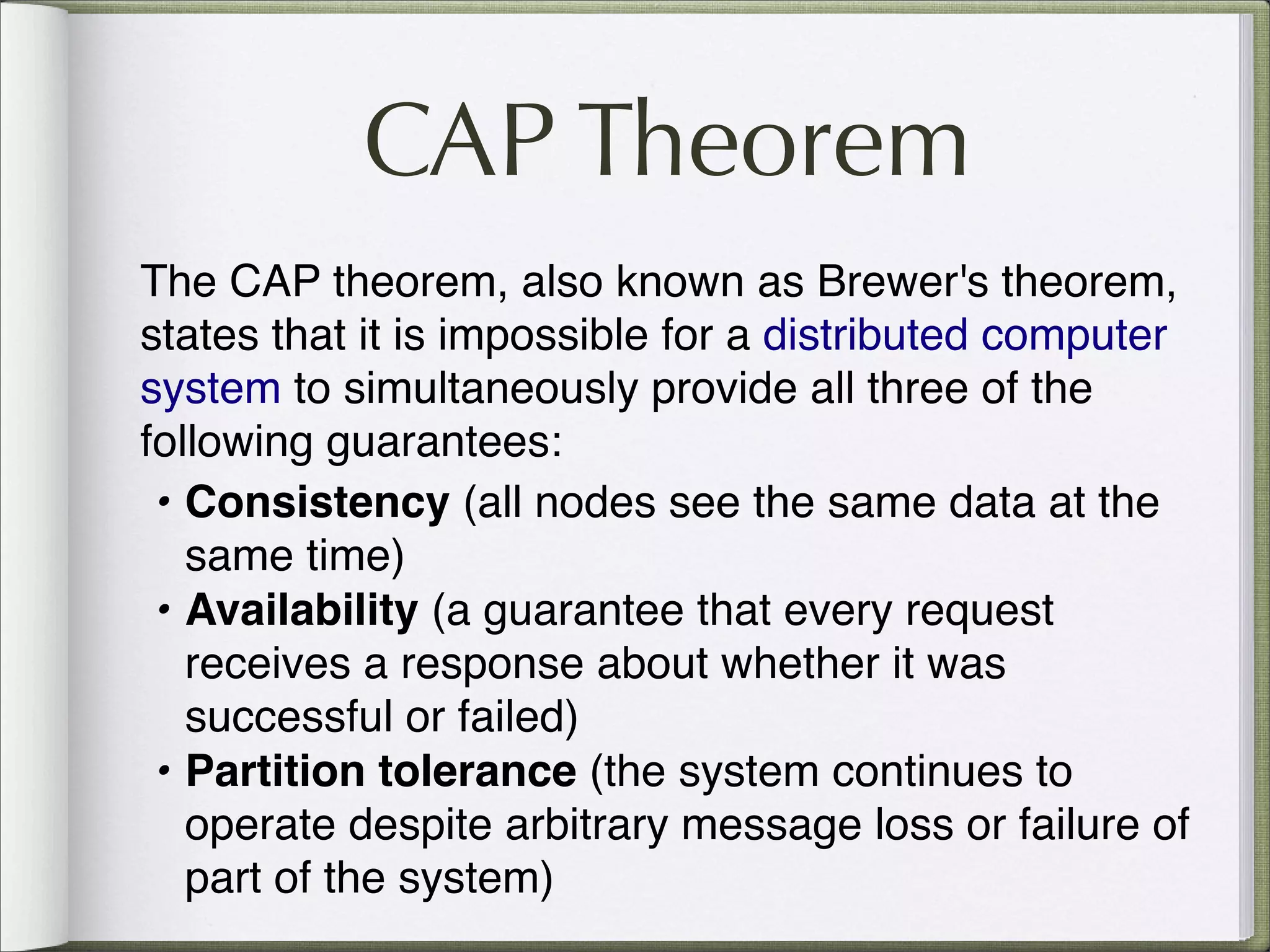 CAP Theorem
The CAP theorem, also known as Brewer's theorem,
states that it is impossible for a distributed computer
system to simultaneously provide all three of the
following guarantees:
• Consistency (all nodes see the same data at the
same time)
• Availability (a guarantee that every request
receives a response about whether it was
successful or failed)
• Partition tolerance (the system continues to
operate despite arbitrary message loss or failure of
part of the system)
 