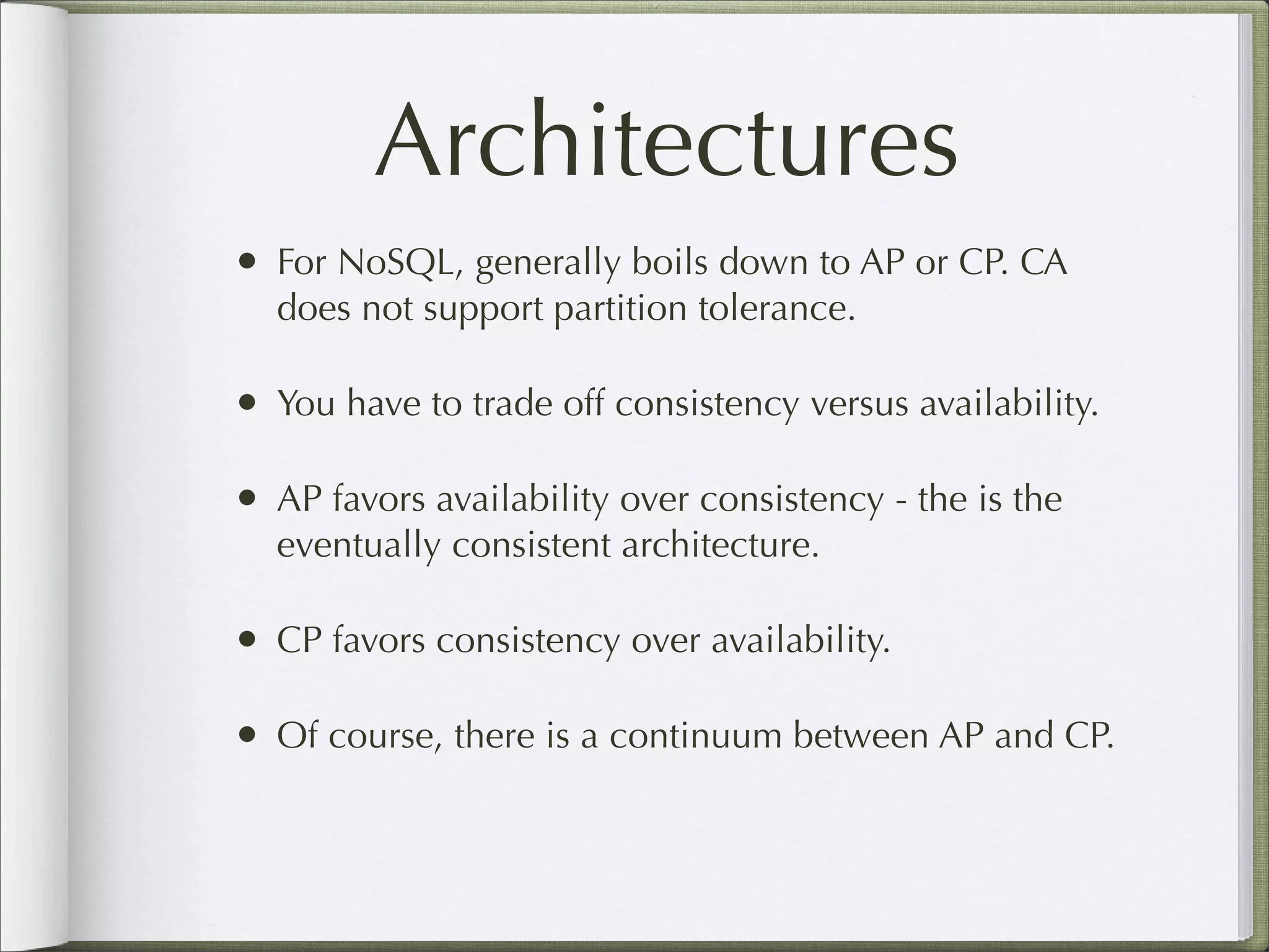 Architectures
• For NoSQL, generally boils down to AP or CP. CA
does not support partition tolerance.
• You have to trade off consistency versus availability.
• AP favors availability over consistency - the is the
eventually consistent architecture.
• CP favors consistency over availability.
• Of course, there is a continuum between AP and CP.
 