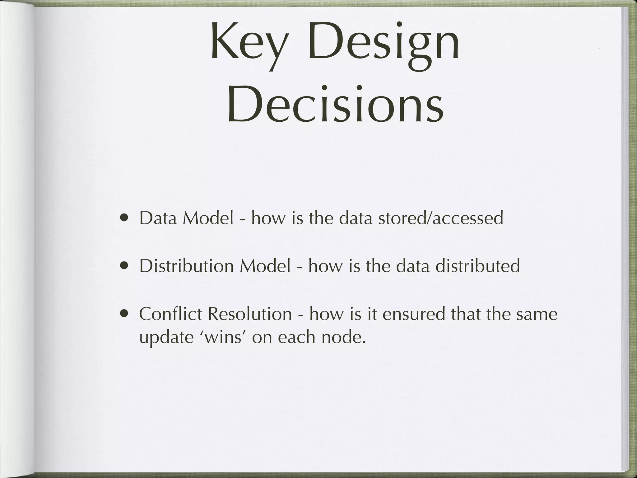 Key Design
Decisions
• Data Model - how is the data stored/accessed
• Distribution Model - how is the data distributed
• Conﬂict Resolution - how is it ensured that the same
update ‘wins’ on each node.
 