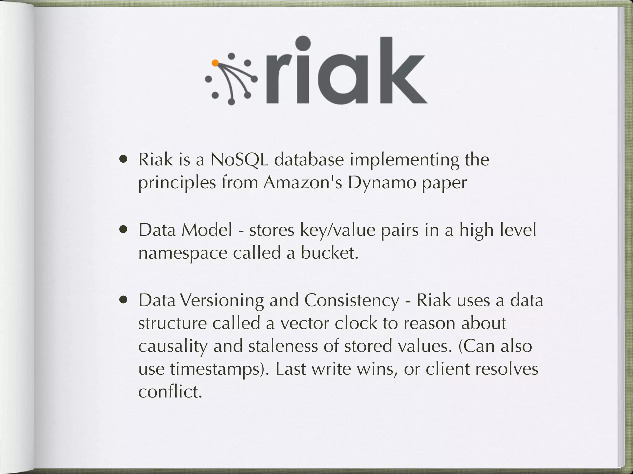 • Riak is a NoSQL database implementing the
principles from Amazon's Dynamo paper
• Data Model - stores key/value pairs in a high level
namespace called a bucket.
• Data Versioning and Consistency - Riak uses a data
structure called a vector clock to reason about
causality and staleness of stored values. (Can also
use timestamps). Last write wins, or client resolves
conﬂict.
 