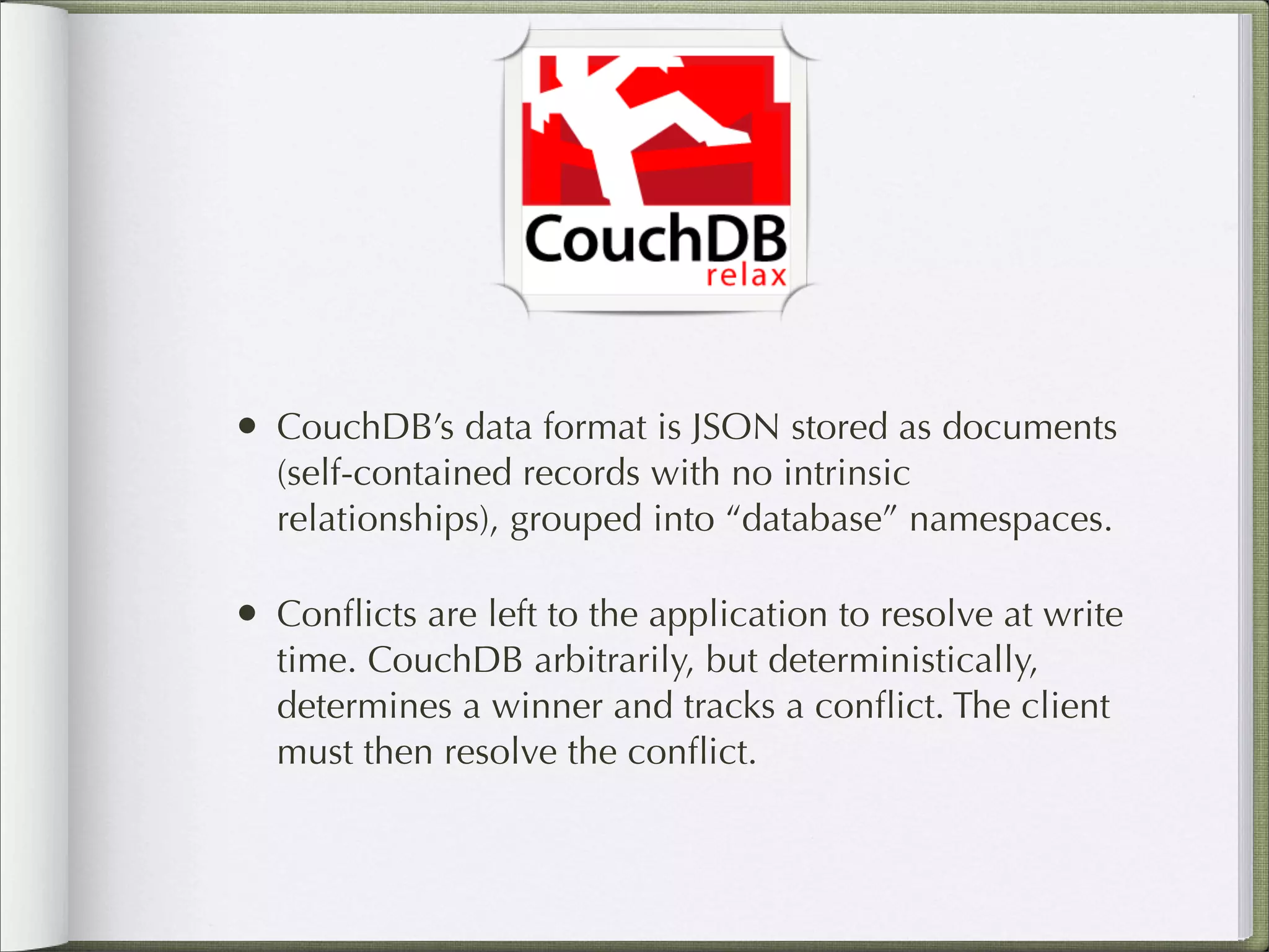 • CouchDB’s data format is JSON stored as documents
(self-contained records with no intrinsic
relationships), grouped into “database” namespaces.
• Conﬂicts are left to the application to resolve at write
time. CouchDB arbitrarily, but deterministically,
determines a winner and tracks a conﬂict. The client
must then resolve the conﬂict.
 