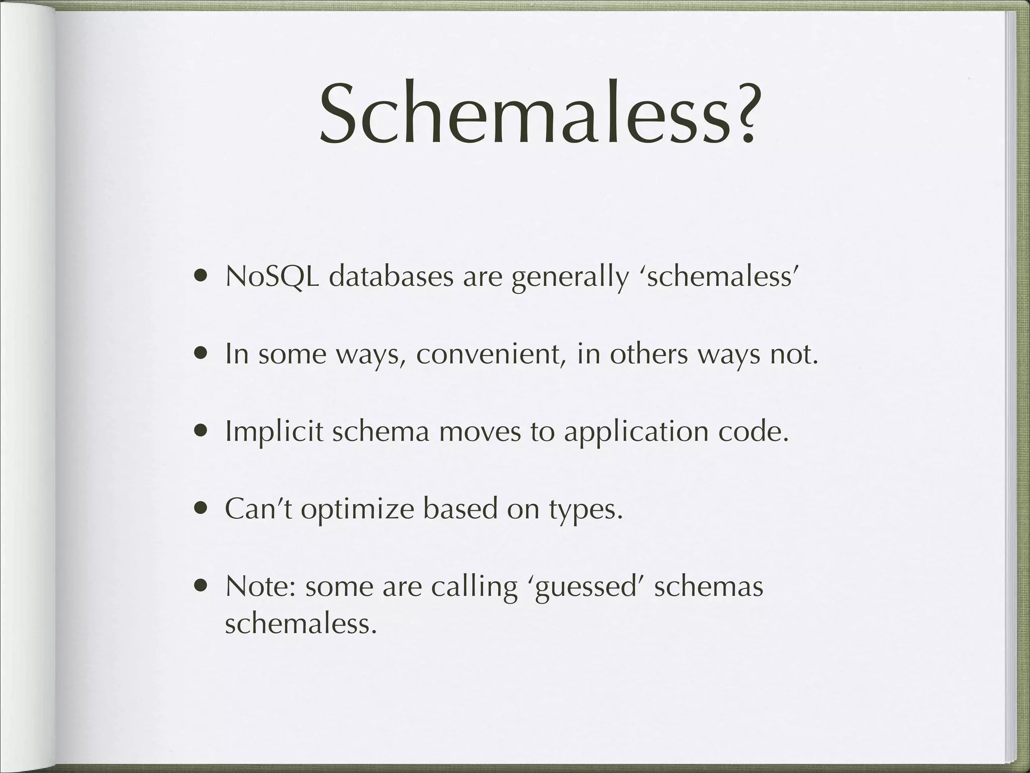 Schemaless?
• NoSQL databases are generally ‘schemaless’
• In some ways, convenient, in others ways not.
• Implicit schema moves to application code.
• Can’t optimize based on types.
• Note: some are calling ‘guessed’ schemas
schemaless.
 