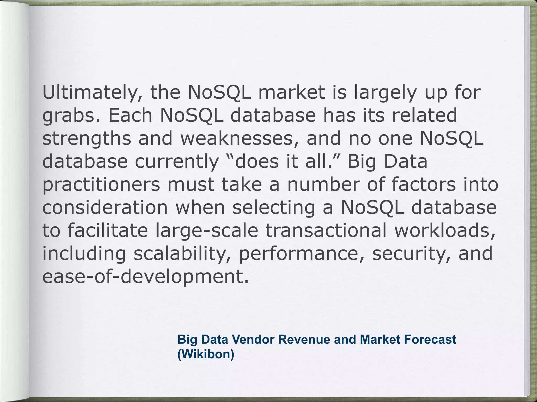 Ultimately, the NoSQL market is largely up for
grabs. Each NoSQL database has its related
strengths and weaknesses, and no one NoSQL
database currently “does it all.” Big Data
practitioners must take a number of factors into
consideration when selecting a NoSQL database
to facilitate large-scale transactional workloads,
including scalability, performance, security, and
ease-of-development.
Big Data Vendor Revenue and Market Forecast
(Wikibon)
 