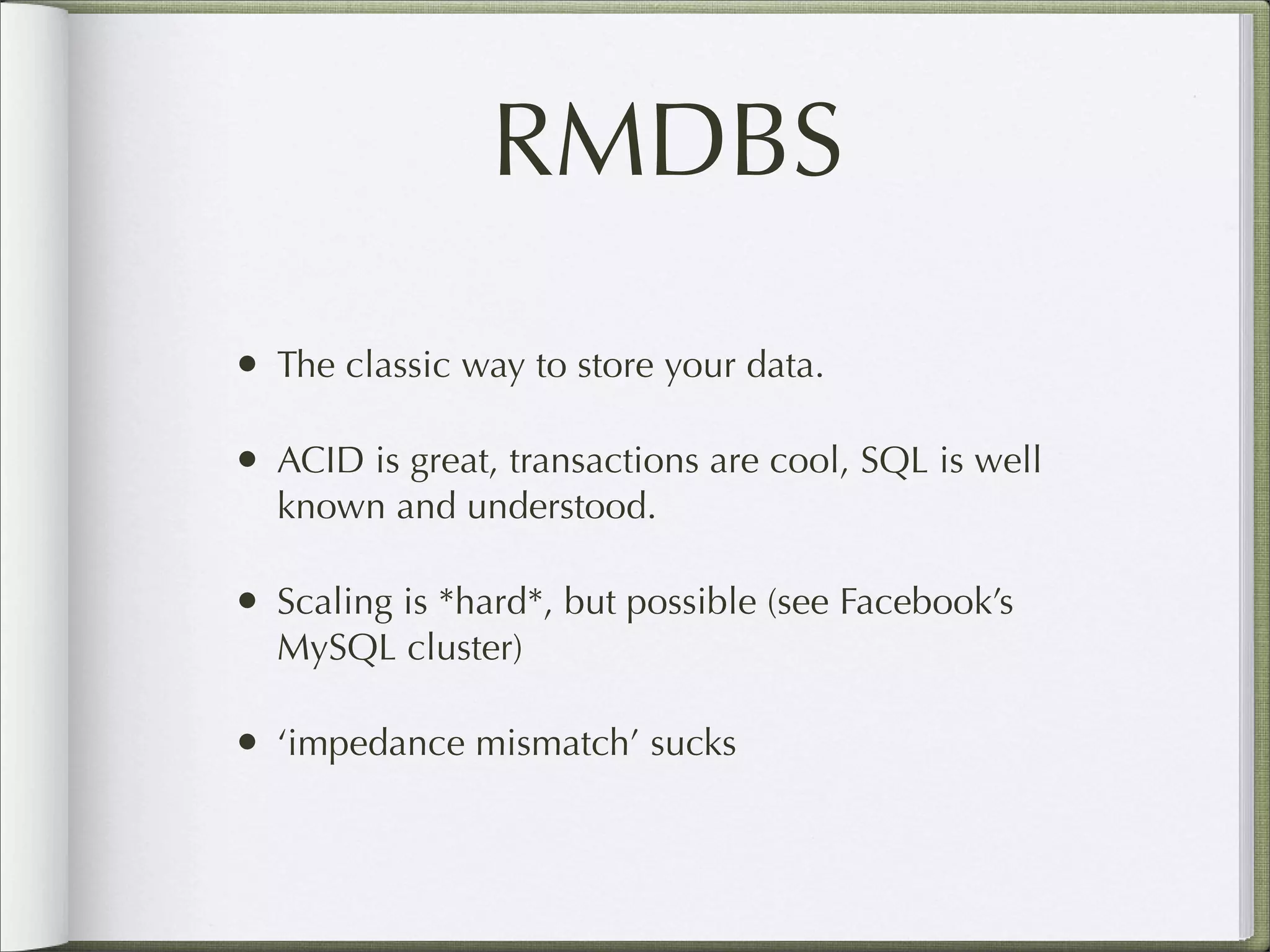 RMDBS
• The classic way to store your data.
• ACID is great, transactions are cool, SQL is well
known and understood.
• Scaling is *hard*, but possible (see Facebook’s
MySQL cluster)
• ‘impedance mismatch’ sucks
 
