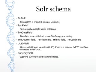 Solr schema
●
StrField
–
String (UTF-8 encoded string or Unicode).
●
TextField
–
Text, usually multiple words or tokens.
●
TrieDateField
–
Date field accessible for Lucene TrieRange processing.
●
TrieDoubleField, TrieFloatField, TrieIntField, TrieLongField
●
UUIDField
–
Universally Unique Identifier (UUID). Pass in a value of "NEW" and Solr
will create a new UUID.
●
CurrencyField
–
Supports currencies and exchange rates.
 