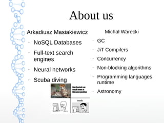 About us
Arkadiusz Masiakiewicz
●
NoSQL Databases
●
Full-text search
engines
●
Neural networks
●
Scuba diving
Michał Warecki
●
GC
●
JiT Compilers
●
Concurrency
●
Non-blocking algorithms
●
Programming languages
runtime
●
Astronomy
 