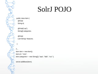 SolrJ POJO
public class Item {
@Field
String id;
@Field("cat")
String[] categories;
@Field
List<String> features;
}
//...
Item item = new Item();
item.id = "one";
item.categories = new String[] { "aaa", "bbb", "ccc" };
server.addBean(item);
 