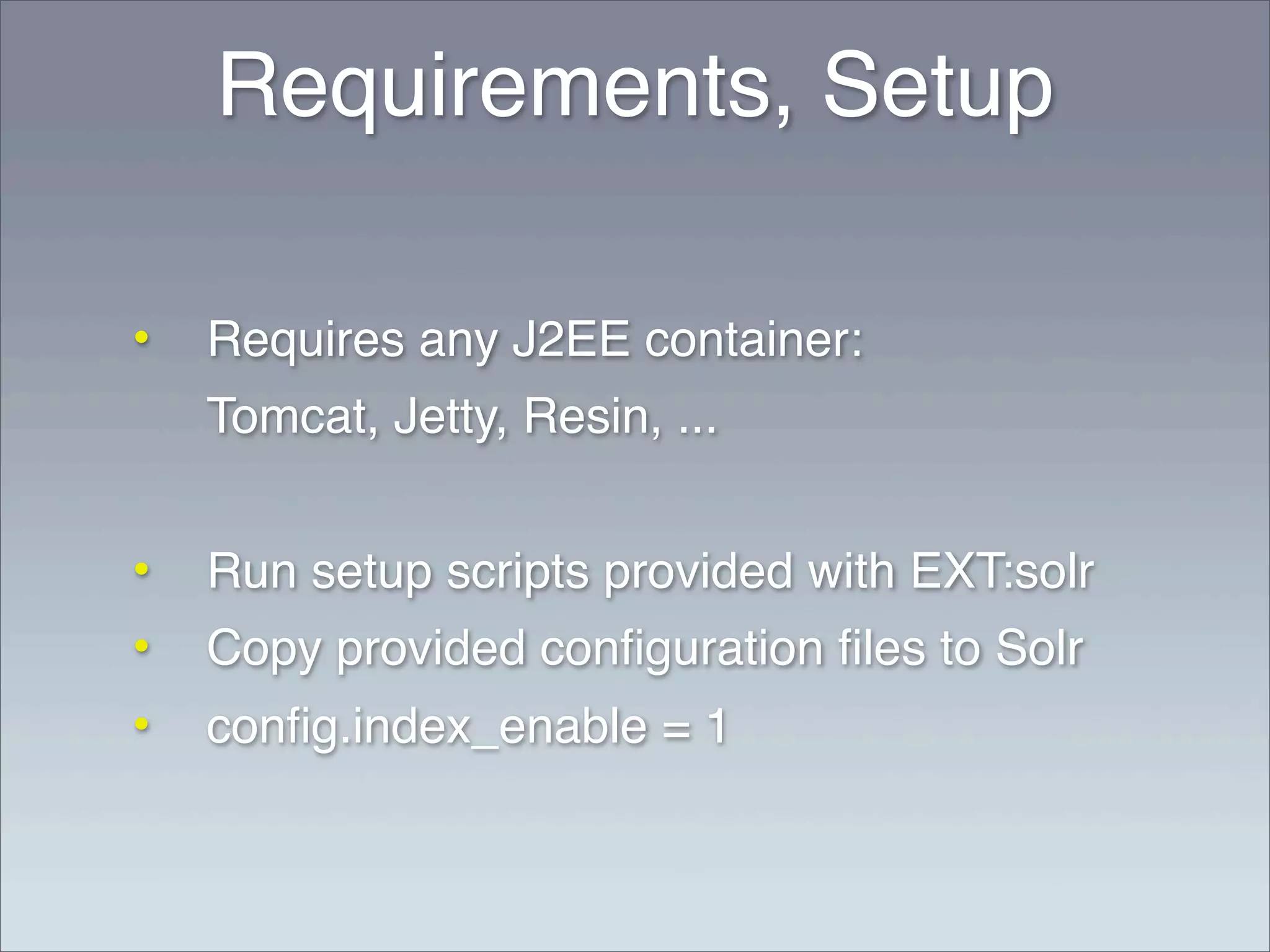 Requirements, Setup

•   Requires any J2EE container:
    Tomcat, Jetty, Resin, ...


•   Run setup scripts provided with EXT:solr
•   Copy provided conﬁguration ﬁles to Solr
•   conﬁg.index_enable = 1
 