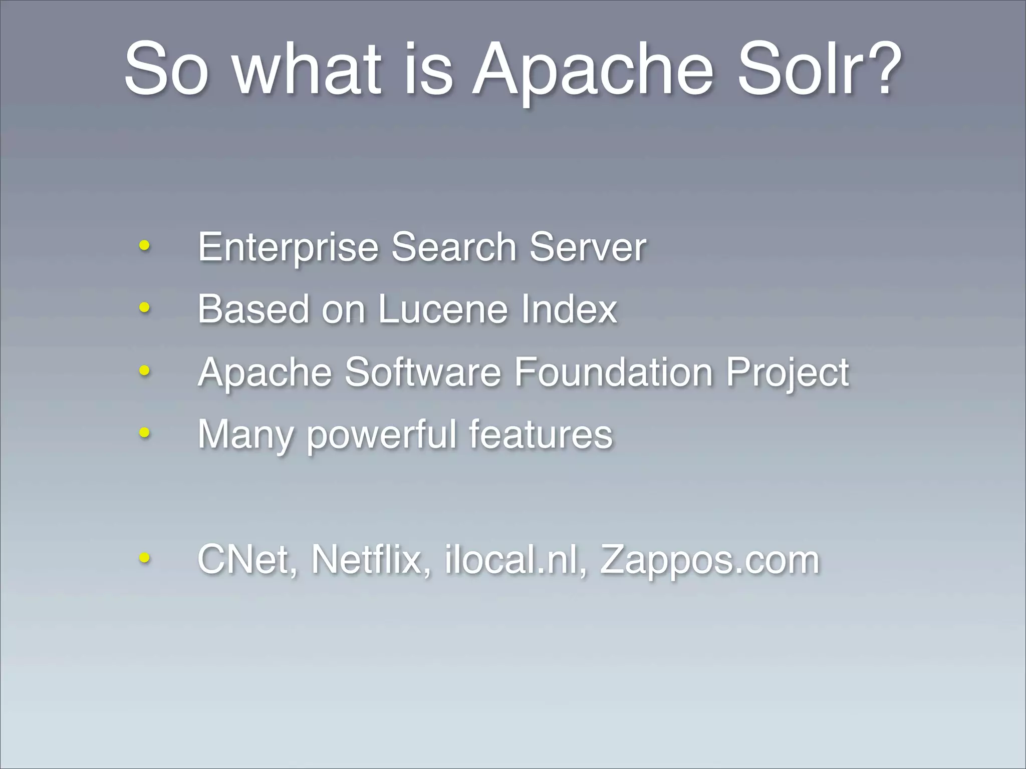 So what is Apache Solr?

•   Enterprise Search Server
•   Based on Lucene Index
•   Apache Software Foundation Project
•   Many powerful features


•   CNet, Netﬂix, ilocal.nl, Zappos.com
 