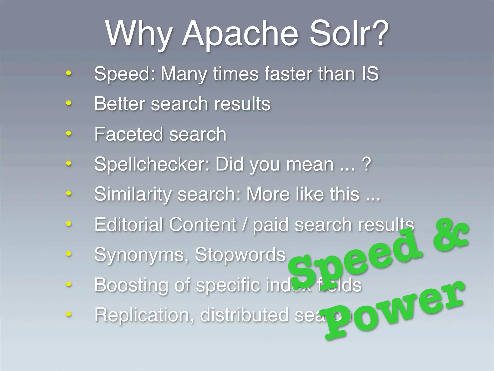 Why Apache Solr?
•   Speed: Many times faster than IS
•   Better search results
•   Faceted search
•   Spellchecker: Did you mean ... ?
•   Similarity search: More like this ...
•
                                        &
    Editorial Content / paid search results

                                     ed
                               pe
•   Synonyms, Stopwords
                            S            r
                                       e
•   Boosting of speciﬁc index ﬁelds
•
                                P
    Replication, distributed search
                                    o w
 