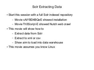 Solr Extracting Data
● Start this session with a full Solr indexed repository
– Movie cAiYBD4BQeE showed installation
– Movie Th5Scvlyt-E showed Nutch web crawl
● This movie will show how to
– Extract data from Solr
– Extract to xml or csv
– Show aim to load into data warehouse
● This movie assumes you know Linux
 