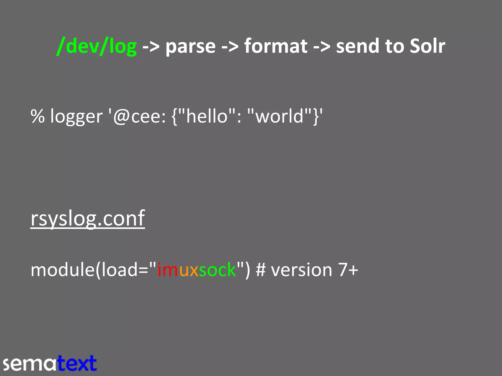 /dev/log -> parse -> format -> send to Solr
% logger '@cee: {"hello": "world"}'

rsyslog.conf
module(load="imuxsock") # version 7+

 