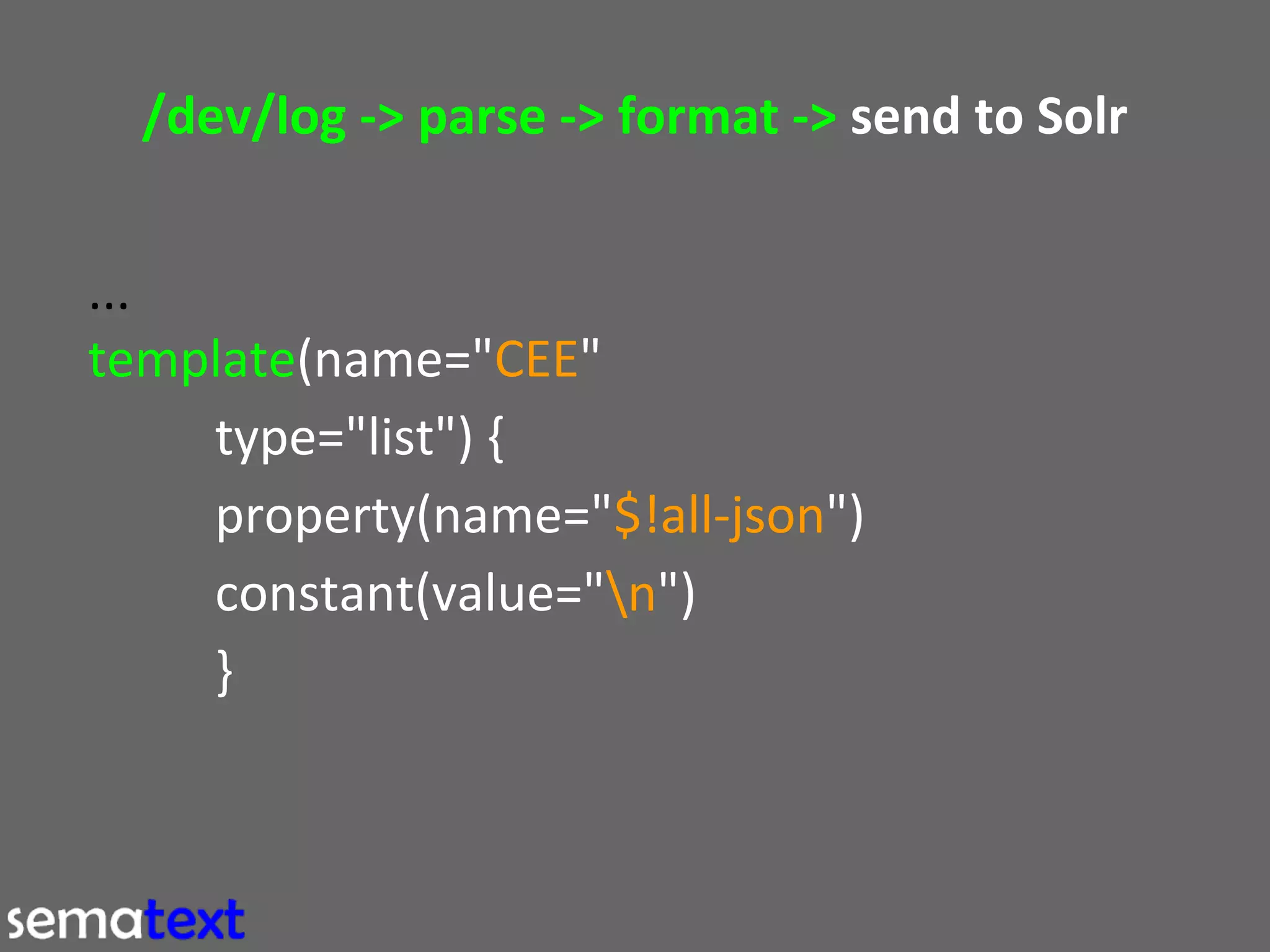 /dev/log -> parse -> format -> send to Solr
...
template(name="CEE"
type="list") {
property(name="$!all-json")
constant(value="n")
}

 