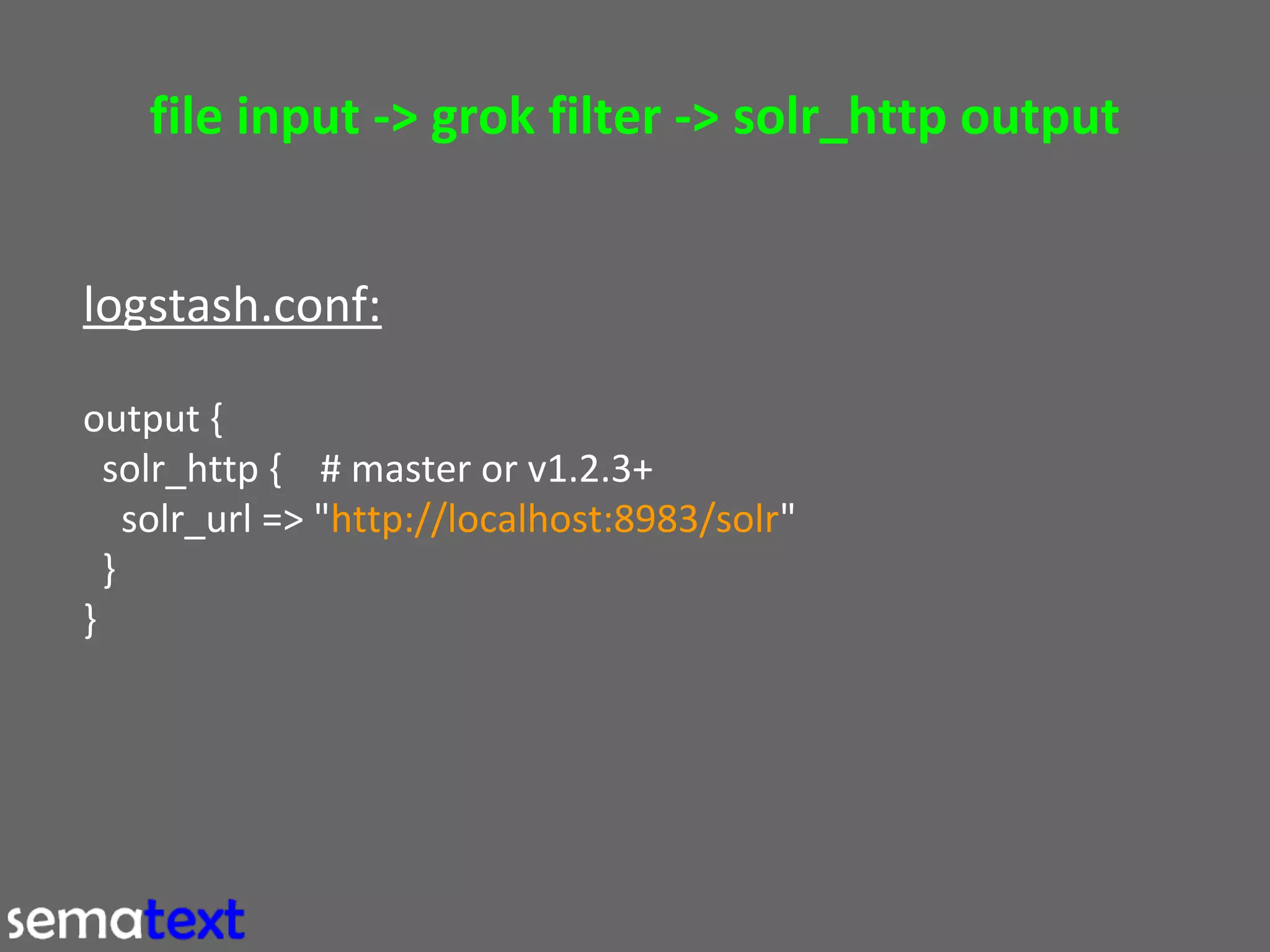 file input -> grok filter -> solr_http output
logstash.conf:
output {
solr_http { # master or v1.2.3+
solr_url => "http://localhost:8983/solr"
}
}

 