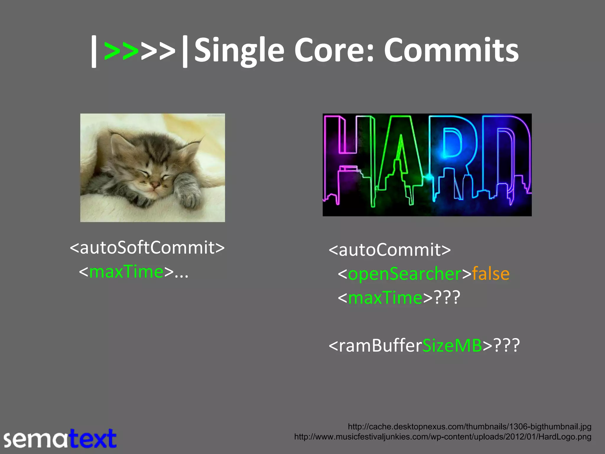 |>>>>|Single Core: Commits

<autoSoftCommit>
<maxTime>...

<autoCommit>
<openSearcher>false
<maxTime>???
<ramBufferSizeMB>???

http://cache.desktopnexus.com/thumbnails/1306-bigthumbnail.jpg
http://www.musicfestivaljunkies.com/wp-content/uploads/2012/01/HardLogo.png

 