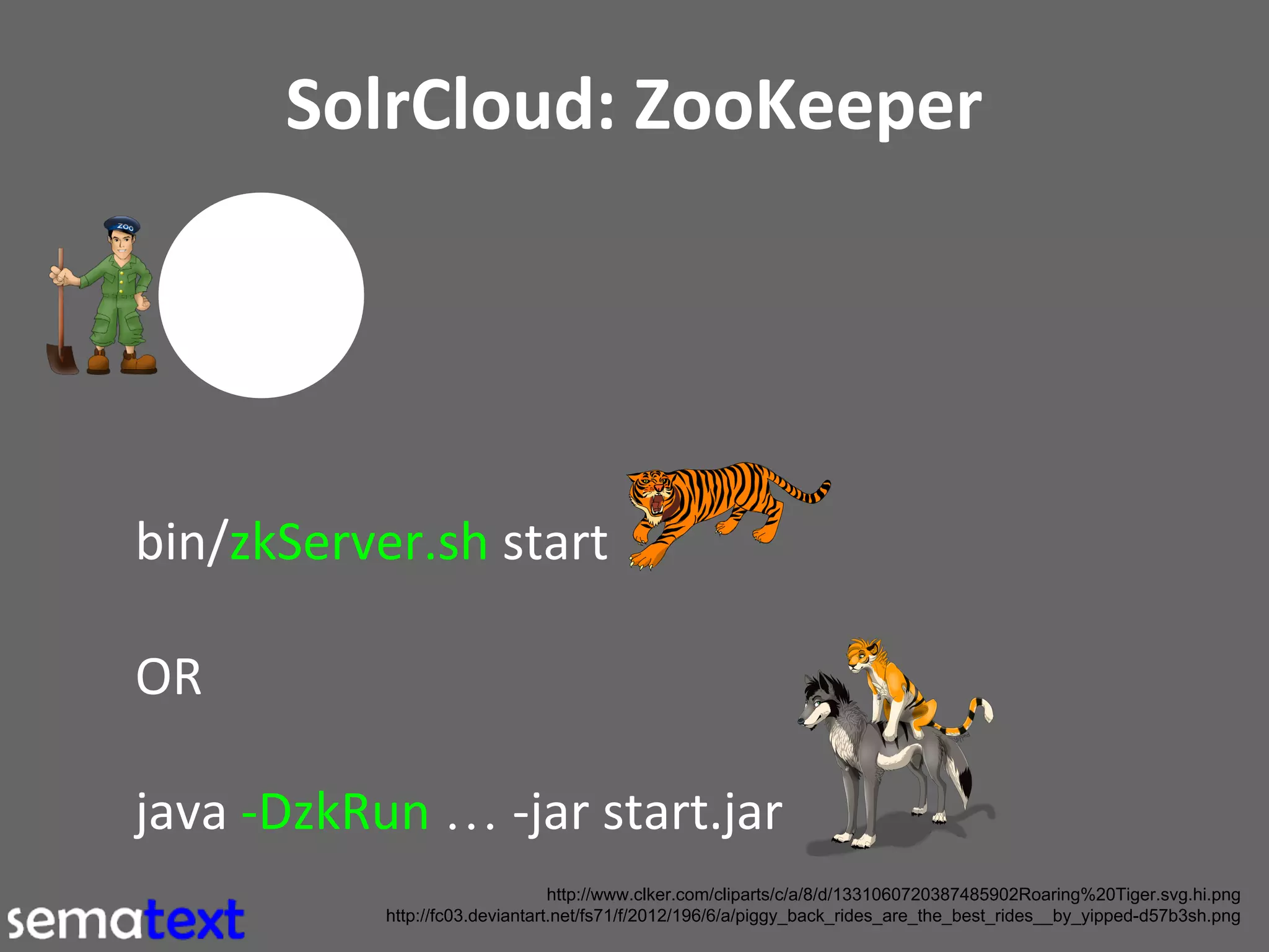 SolrCloud: ZooKeeper

bin/zkServer.sh start
OR
java -DzkRun … -jar start.jar
http://www.clker.com/cliparts/c/a/8/d/1331060720387485902Roaring%20Tiger.svg.hi.png
http://fc03.deviantart.net/fs71/f/2012/196/6/a/piggy_back_rides_are_the_best_rides__by_yipped-d57b3sh.png

 