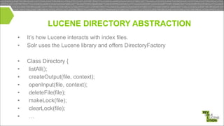 LUCENE DIRECTORY ABSTRACTION
•
•

It’s how Lucene interacts with index files.
Solr uses the Lucene library and offers DirectoryFactory

!
•
•
•
•
•
•
•
•

Class Directory {
listAll();
createOutput(file, context);
openInput(file, context);
deleteFile(file);
makeLock(file);
clearLock(file);
…

 