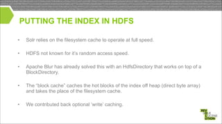 PUTTING THE INDEX IN HDFS
•

Solr relies on the filesystem cache to operate at full speed.

•

HDFS not known for it’s random access speed.

•

Apache Blur has already solved this with an HdfsDirectory that works on top of a
BlockDirectory.

!
!
!

•

The “block cache” caches the hot blocks of the index off heap (direct byte array)
and takes the place of the filesystem cache.

!
•

We contributed back optional ‘write’ caching.

!
!

 