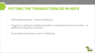 PUTTING THE TRANSACTIONLOG IN HDFS
•

HdfsUpdateLog added - extends UpdateLog

•

Triggered by setting the UpdateLog dataDir to something that starts with hdfs:/ - no
additional configuration necessary.

!
!

•

Same extensive testing as used on UpdateLog

 