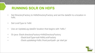 RUNNING SOLR ON HDFS
•

Set DirectoryFactory to HdfsDirectoryFactory and set the dataDir to a location in
hdfs.

!
•

Set LockType to ‘hdfs’

•

Use an UpdateLog dataDir location that begins with ‘hdfs:/’

•
•
•

Or java -Dsolr.directoryFactory=HdfsDirectoryFactory
-Dsolr.lockType=solr.HdfsLockFactory
-Dsolr.updatelog=hdfs://host:port/path -jar start.jar

!
!

 
