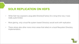 SOLR REPLICATION ON HDFS
!
•

While Solr has exposed a plug-able DirectoryFactory for a long time now, it was
really quite limited.

!
•

Most glaring, only a local file system based Directory would work with replication.

•

There where also other more minor areas that relied on a local filesystem Directory
implementation.

!

 