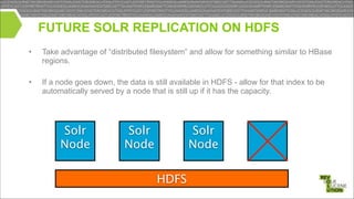 FUTURE SOLR REPLICATION ON HDFS
•

Take advantage of “distributed filesystem” and allow for something similar to HBase
regions.

!
•

If a node goes down, the data is still available in HDFS - allow for that index to be
automatically served by a node that is still up if it has the capacity.

Solr
Node

Solr
Node

Solr
Node
HDFS

 