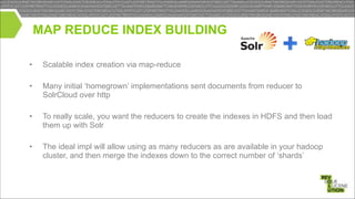 MAP REDUCE INDEX BUILDING
•

Scalable index creation via map-reduce

•

Many initial ‘homegrown’ implementations sent documents from reducer to
SolrCloud over http

!
!

•

To really scale, you want the reducers to create the indexes in HDFS and then load
them up with Solr

!
•

The ideal impl will allow using as many reducers as are available in your hadoop
cluster, and then merge the indexes down to the correct number of ‘shards’

 