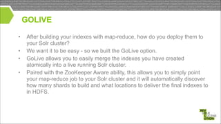 GOLIVE
!
•
•
•
•

After building your indexes with map-reduce, how do you deploy them to
your Solr cluster?
We want it to be easy - so we built the GoLive option.
GoLive allows you to easily merge the indexes you have created
atomically into a live running Solr cluster.
Paired with the ZooKeeper Aware ability, this allows you to simply point
your map-reduce job to your Solr cluster and it will automatically discover
how many shards to build and what locations to deliver the final indexes to
in HDFS.

 
