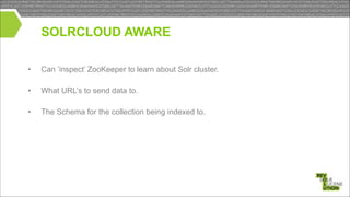 SOLRCLOUD AWARE
•

Can ‘inspect’ ZooKeeper to learn about Solr cluster.

•

What URL’s to send data to.

•

The Schema for the collection being indexed to.

!
!

 