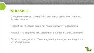WHO AM I?
Cloudera employee, Lucene/Solr committer, Lucene PMC member,
Apache member

!
First job out of college was in the Newspaper archiving business.

!
First full time employee at LucidWorks - a startup around Lucene/Solr.

!
Spent a couple years as “Core” engineering manager, reporting to the
VP of engineering.

 