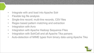 •
•
•
•
•
•
•
•

Integrate with and load into Apache Solr
Flexible log file analysis
Single-line record, multi-line records, CSV files
Regex based pattern matching and extraction
Integration with Avro
Integration with Apache Hadoop Sequence Files
Integration with SolrCell and all Apache Tika parsers
Auto-detection of MIME types from binary data using Apache Tika

 