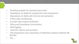 •
•
•
•
•
•
•
•
•
•

Scripting support for dynamic java code
Operations on fields for assignment and comparison
Operations on fields with list and set semantics
if-then-else conditionals
A small rules engine (tryRules)
String and timestamp conversions
slf4j logging
Yammer metrics and counters
Decompression and unpacking of arbitrarily nested container file
formats
Etc…

 