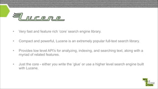 •

Very fast and feature rich ‘core’ search engine library.

•

Compact and powerful, Lucene is an extremely popular full-text search library.

•

Provides low level API’s for analyzing, indexing, and searching text, along with a
myriad of related features.

!
!
!

•

Just the core - either you write the ‘glue’ or use a higher level search engine built
with Lucene.

 