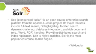 • Solr (pronounced "solar") is an open source enterprise search
platform from the Apache Lucene project. Its major features
include full-text search, hit highlighting, faceted search,
dynamic clustering, database integration, and rich document
(e.g., Word, PDF) handling. Providing distributed search and
index replication, Solr is highly scalable. Solr is the most
popular enterprise search engine. 
 
- Wikipedia

 