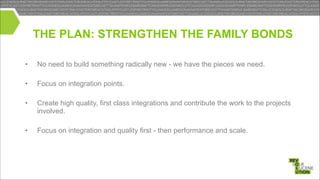 THE PLAN: STRENGTHEN THE FAMILY BONDS
•

No need to build something radically new - we have the pieces we need.

•

Focus on integration points.

•

Create high quality, first class integrations and contribute the work to the projects
involved.

!
!
!

•

Focus on integration and quality first - then performance and scale.

 