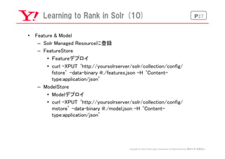P27Learning  to  Rank  in  Solr  (10)
•  Feature & Model	
–  Solr Managed Resourceに登録	
–  FeatureStore 	
•  Ｆeatureデプロイ	
•...