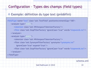 Configuration –  Types des champs (field types) Exemple: définition du type text (prédéfini) Saïd Radhouani © 2010 < fieldType  name=" text " class="solr.TextField" positionIncrementGap="100">  <analyzer type=" index ">  < tokenizer  class="solr.WhitespaceTokenizerFactory"/>  < filter  class="solr.StopFilterFactory" ignoreCase="true” words=" stopwords.txt "/> </analyzer> <analyzer type=" query "> <tokenizer class="solr.WhitespaceTokenizerFactory"/> <filter class="solr.SynonymFilterFactory" synonyms=" synonyms.txt ”  ignoreCase="true" expand="true"/> <filter class="solr.StopFilterFactory" ignoreCase="true” words=" stopwords.txt "/> </analyzer> </fieldType> schema.xml 