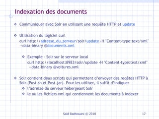 Indexation des documents  Saïd Radhouani © 2010 Communiquer avec Solr en utilisant une requête HTTP et  update Utilisation du logiciel curl curl http:// adresse_du_serveur /solr/ update  -H "Content-type:text/xml"  --data-binary @ documents.xml Exemple – Solr sur le serveur local curl http://localhost:8983/solr/update -H "Content-type:text/xml"  --data-binary @voitures.xml Solr contient deux scripts qui permettent d’envoyer des reqêtes HTTP à Solr (Post.sh et Post.jar). Pour les utiliser, il suffit d’indiquer l’adresse du serveur hébergeant Solr le ou les fichiers xml qui contiennent les documents à indexer 