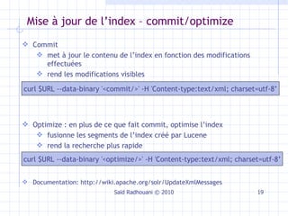 Mise à jour de l’index – commit/optimize Saïd Radhouani © 2010 Commit  met à jour le contenu de l’index en fonction des modifications effectuées rend les modifications visibles curl $URL --data-binary '<commit/>' -H 'Content-type:text/xml; charset=utf-8’ Optimize : en plus de ce que fait commit, optimise l’index fusionne les  segments de l’index créé par Lucene rend la recherche plus rapide Documentation:  http://wiki.apache.org/solr/UpdateXmlMessages curl $URL --data-binary '<optimize/>' -H 'Content-type:text/xml; charset=utf-8’ 
