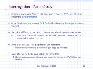 Interrogation – Paramètres Communiquer avec Solr en utilisant une requête HTTP,  select  et un ensemble de  paramètres http:// adresse_du_serveur /solr/ select ?q=& ensemble-de-parametres-valeurs Sort  (Par défaut,  score desc ): classement des documents retrouvés ex.  classer dans l’ordre décroissant par "enStock", ensuite croissant par "prix" :  sort= enStock desc, prix asc rows  (Par défaut, 10): pagination des résultats Nombre de documents à retourner par page de résultats start  (Par défaut, 0): pagination des résultats Numéro du document-réponse par lequel on commence l’affichage des résultats Saïd Radhouani © 2010 