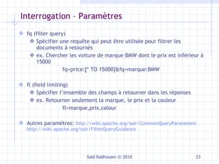 Interrogation – Paramètres  fq (filter query) Spécifier une requête qui peut être utilisée pour filtrer les documents à retournés ex. Chercher les voiture de marque BMW dont le prix est inférieur à 15000 fq=price:[* TO 15000]&fq=marque:BMW fl (field limiting) Spécifier l’ensemble des champs à retourner dans les réponses ex. Retourner seulement la marque, le prix et la couleur fl=marque,prix,colour Autres paramètres:   http://wiki.apache.org/solr/CommonQueryParameters   http://wiki.apache.org/solr/FilterQueryGuidance Saïd Radhouani © 2010 