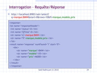 Interrogation – Requête/Réponse Saïd Radhouani © 2010 http://localhost:8983/solr/select?q= marque:BMW &start=0&rows=10&fl= marque,modele,prix <response> <lst name="responseHeader"> <int name="status">0</int> <int name="QTime">0</int> <str name="q"> marque:BMW </str> <str name=“fl"> marque,modele,prix </str> </lst> <result name="response" numFound="1" start="0"> <doc>  <str name=” marque ">BMW</str> <str name=” modele ">X5</str> <str name=” prix ">46000</str> </doc>  </result> </response> 