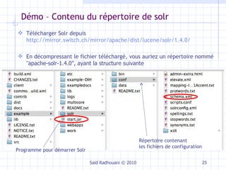 Démo – Contenu du répertoire de solr Saïd Radhouani © 2010 Programme pour démarrer Solr Répertoire contenant les fichiers de configuration Télécharger Solr depuis  http://mirror.switch.ch/mirror/apache/dist/lucene/solr/1.4.0/ En décompressant le fichier téléchargé, vous auriez un répertoire nommé " apache-solr-1.4.0", ayant la structure suivante 