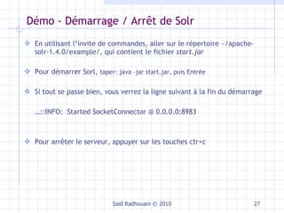 Démo - Démarrage / Arrêt de Solr En utilisant l’invite de commandes, aller sur le répertoire ~/ apache-solr-1.4.0/example/, qui  contient le fichier  start.jar Pour démarrer Sorl,  taper: java –jar start.jar, puis Entrée Si tout se passe bien, vous verrez la ligne suivant à la fin du démarrage … ::INFO:  Started SocketConnector @ 0.0.0.0:8983 Pour arrêter le serveur, appuyer sur les touches ctr+c Saïd Radhouani © 2010 