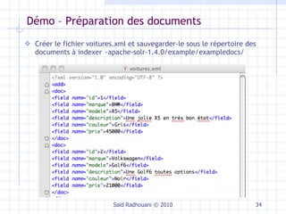 Démo – Préparation des documents Créer le fichier voitures.xml et sauvegarder-le sous le répertoire des documents à indexer ~apache-solr-1.4.0/example/exampledocs/ Saïd Radhouani © 2010 … 