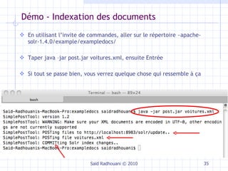 Démo - Indexation des documents En utilisant l’invite de commandes, aller sur le répertoire ~apache-solr-1.4.0/example/exampledocs/ Taper java –jar post.jar voitures.xml, ensuite Entrée Si tout se passe bien, vous verrez quelque chose qui ressemble à ça Saïd Radhouani © 2010 