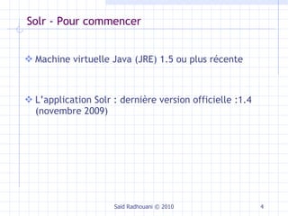 Solr - Pour commencer Machine virtuelle Java (JRE) 1.5 ou plus récente  L’application Solr : dernière version officielle :1.4 (novembre 2009) Saïd Radhouani © 2010 