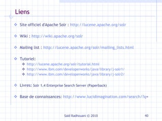 Liens Site officiel d'Apache Solr :  http://lucene.apache.org/solr Wiki :  http://wiki.apache.org/solr Mailing list :  http://lucene.apache.org/solr/mailing_lists.html Tutoriel:  http://lucene.apache.org/solr/tutorial.html http://www.ibm.com/developerworks/java/library/j-solr1/ http://www.ibm.com/developerworks/java/library/j-solr2/ Livres:  Solr 1.4 Enterprise Search Server (Paperback) Base de connaissances:  http://www.lucidimagination.com/search/?q = Saïd Radhouani © 2010 