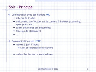 Solr - Principe  Configuration avec des fichiers  XML schéma de l’index traitements à effectuer sur le contenu à indexer (stemming, synonymes, etc.) calcul des scores des documents fonction de classement … Communication avec  HTTP mettre à jour l’index Ajout et suppression de document rechercher les documents indexés Saïd Radhouani © 2010 